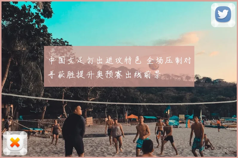 中国女足打出进攻特色 全场压制对手获胜提升奥预赛出线前景