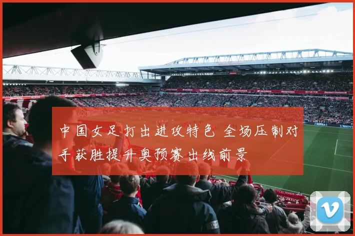 中国女足打出进攻特色 全场压制对手获胜提升奥预赛出线前景