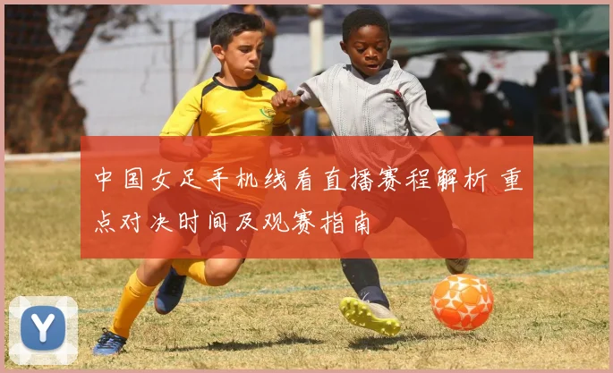 中国女足手机线看直播赛程解析 重点对决时间及观赛指南