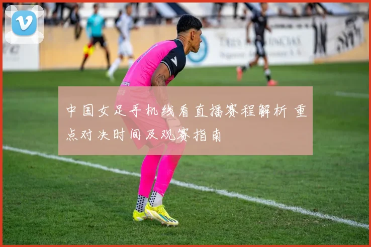 中国女足手机线看直播赛程解析 重点对决时间及观赛指南